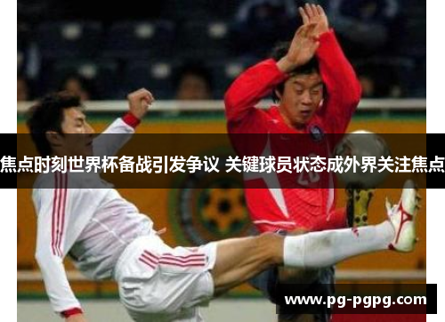 焦点时刻世界杯备战引发争议 关键球员状态成外界关注焦点